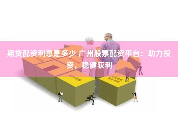 期货配资利息是多少 广州股票配资平台：助力投资，稳健获利
