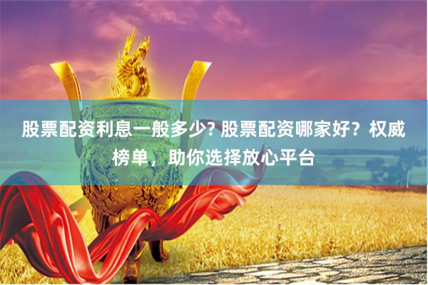 股票配资利息一般多少? 股票配资哪家好？权威榜单，助你选择放心平台