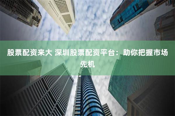 股票配资来大 深圳股票配资平台：助你把握市场先机